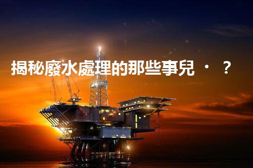 揭秘廢水處理的那些事兒？